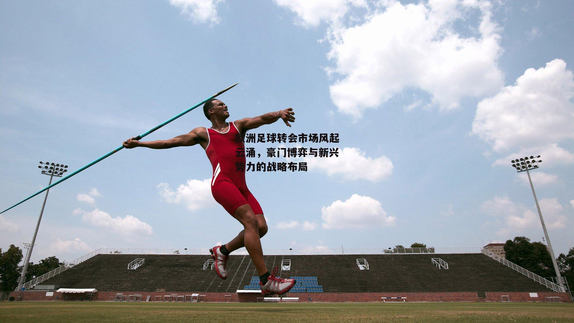 欧洲足球转会市场风起云涌,豪门博弈与新兴势力的战略布局